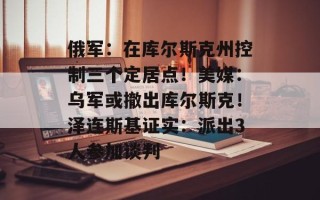 俄军：在库尔斯克州控制三个定居点！美媒：乌军或撤出库尔斯克！泽连斯基证实：派出3人参加谈判