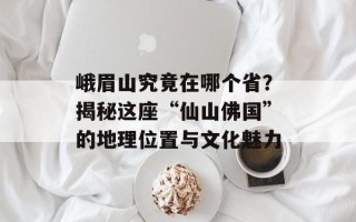 峨眉山究竟在哪个省？揭秘这座“仙山佛国”的地理位置与文化魅力