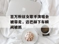 百万粉丝女歌手演唱会被带走，迈巴赫下车瞬间被抓