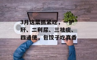 3月这菜抓紧吃，一护肝、二利尿、三祛痰、四通便，包饺子吃真香