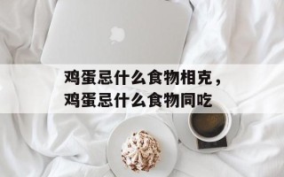 鸡蛋忌什么食物相克，鸡蛋忌什么食物同吃