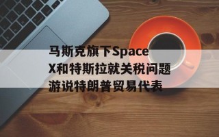 马斯克旗下SpaceX和特斯拉就关税问题游说特朗普贸易代表