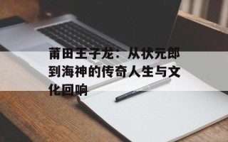 莆田王子龙：从状元郎到海神的传奇人生与文化回响