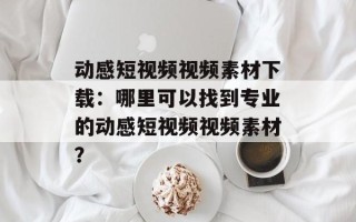 动感短视频视频素材下载：哪里可以找到专业的动感短视频视频素材？