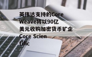 英伟达支持的CoreWeave将以90亿美元收购加密货币矿企Core Scientific