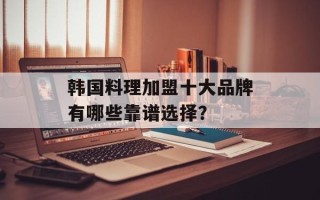 韩国料理加盟十大品牌有哪些靠谱选择？