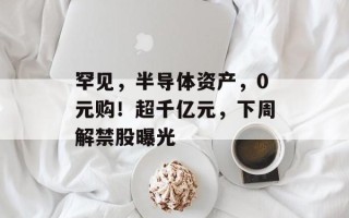 罕见，半导体资产，0元购！超千亿元，下周解禁股曝光
