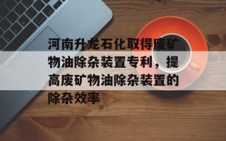 河南升龙石化取得废矿物油除杂装置专利，提高废矿物油除杂装置的除杂效率