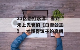 21亿恐打水漂！看到未上先衰的《白雪公主》，才懂得饺子的高明