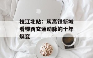 枝江北站：从高铁新城看鄂西交通动脉的十年蝶变