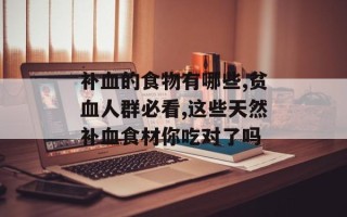 补血的食物有哪些,贫血人群必看,这些天然补血食材你吃对了吗