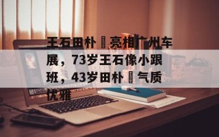 王石田朴珺亮相广州车展，73岁王石像小跟班，43岁田朴珺气质优雅