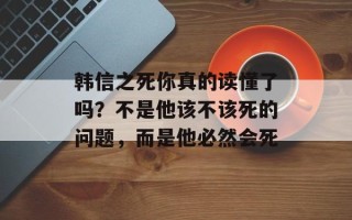韩信之死你真的读懂了吗？不是他该不该死的问题，而是他必然会死