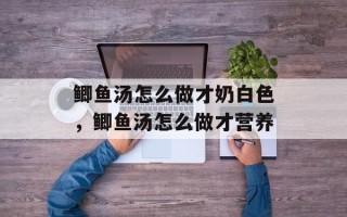 鲫鱼汤怎么做才奶白色，鲫鱼汤怎么做才营养