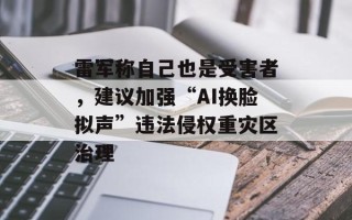 雷军称自己也是受害者，建议加强“AI换脸拟声”违法侵权重灾区治理
