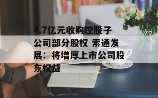 4.7亿元收购控股子公司部分股权 索通发展：将增厚上市公司股东权益