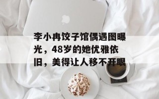 李小冉饺子馆偶遇图曝光，48岁的她优雅依旧，美得让人移不开眼