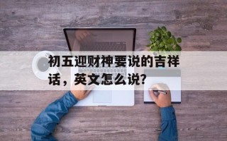 初五迎财神要说的吉祥话，英文怎么说？
