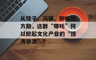 从饺子、冯骥、郭帆到方励，这群“哪吒”何以掀起文化产业的“惊涛骇浪”？