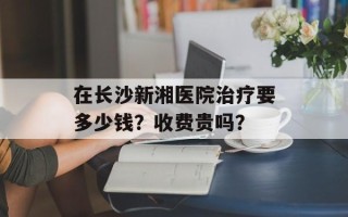 在长沙新湘医院治疗要多少钱？收费贵吗？