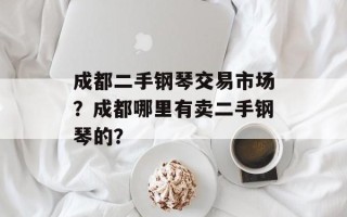 成都二手钢琴交易市场？成都哪里有卖二手钢琴的？