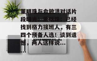 董明珠与俞敏洪对话片段曝光！董明珠：已经找到格力接班人，有三四个预备人选！谈到遗憾，两人这样说......