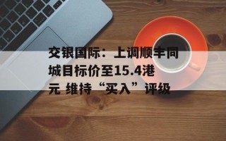 交银国际：上调顺丰同城目标价至15.4港元 维持“买入”评级