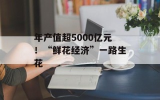 年产值超5000亿元！“鲜花经济”一路生花