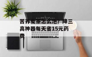 苦荞麦茶怎么泡？降三高神器每天省15元药费
