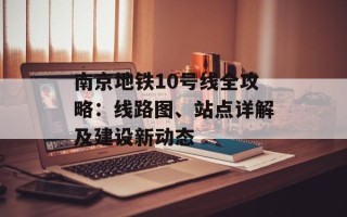 南京地铁10号线全攻略：线路图、站点详解及建设新动态