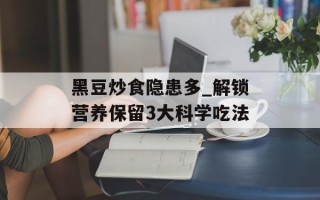 黑豆炒食隐患多_解锁营养保留3大科学吃法