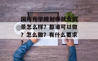 国际升学规划师就业前景怎么样？都谁可以做？怎么做？有什么要求？
