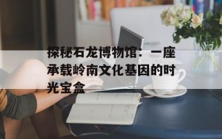 探秘石龙博物馆：一座承载岭南文化基因的时光宝盒