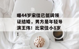 曝44岁宋佳已低调领证结婚，男方是年轻导演王伟！比宋佳小8岁！