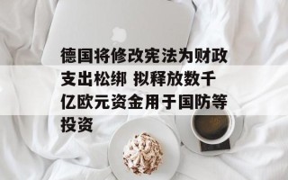 德国将修改宪法为财政支出松绑 拟释放数千亿欧元资金用于国防等投资