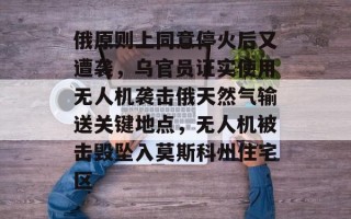 俄原则上同意停火后又遭袭，乌官员证实使用无人机袭击俄天然气输送关键地点，无人机被击毁坠入莫斯科州住宅区