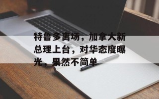 特鲁多离场，加拿大新总理上台，对华态度曝光，果然不简单