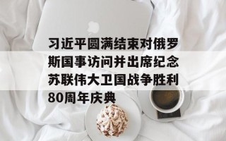 习近平圆满结束对俄罗斯国事访问并出席纪念苏联伟大卫国战争胜利80周年庆典