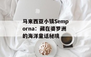 马来西亚小镇Semporna：藏在婆罗洲的海洋童话秘境