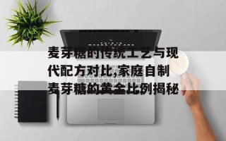 麦芽糖的传统工艺与现代配方对比,家庭自制麦芽糖的黄金比例揭秘