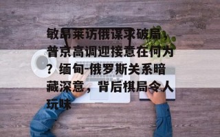 敏昂莱访俄谋求破局，普京高调迎接意在何为？缅甸-俄罗斯关系暗藏深意，背后棋局令人玩味