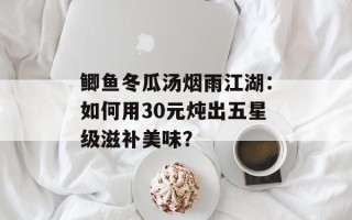 鲫鱼冬瓜汤烟雨江湖：如何用30元炖出五星级滋补美味？