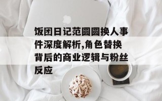 饭团日记范圆圆换人事件深度解析,角色替换背后的商业逻辑与粉丝反应