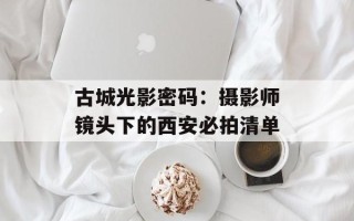 古城光影密码：摄影师镜头下的西安必拍清单