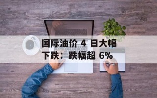 国际油价 4 日大幅下跌：跌幅超 6%