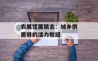 农展馆展销会：城乡供需链的活力枢纽