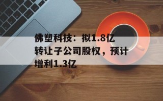 佛塑科技：拟1.8亿转让子公司股权，预计增利1.3亿