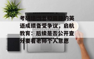 考研培训老师田静的英语成绩备受争议，启航教育：后续是否公开查分要看老师个人意愿