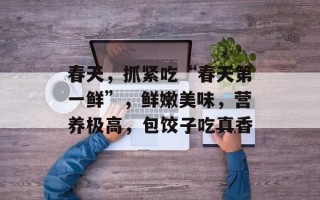 春天，抓紧吃“春天第一鲜”，鲜嫩美味，营养极高，包饺子吃真香