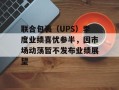 联合包裹（UPS）季度业绩喜忧参半，因市场动荡暂不发布业绩展望
